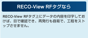 RECO-View RFタグなら RECO-View RFタグ上にデータの内容を印字しておけば、目で確認でき、再発行も容易で、工程をストップさせません。