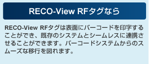 RECO-View RFタグなら RECO-View RFタグは表面にバーコードを印字することができ、既存のシステムとシームレスに連携させることができます。バーコードシステムからのスムーズな移行を図れます。